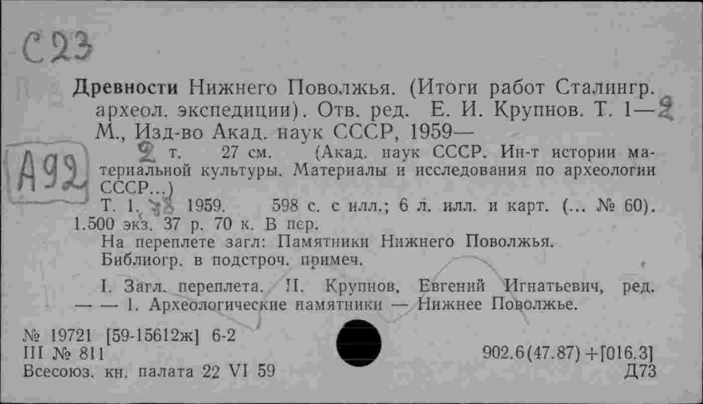 ﻿С 23
Древности Нижнего Поволжья. (Итоги работ Сталингр. археол. экспедиции). Отв. ред. Е. И. Крупнов. T. 1— М., Изд-во Акад, наук СССР, 1959—
Л Л А	т- 27 см. (Акад, наук СССР. Ин-т истории ма-
1J у ') териальной культуры. Материалы и исследования по археологии П СССР...)
---, -р і 1959	598 с. с илл.; 6 Л. илл. и карт. (... № 60). 1.500 экз. 37 р. 70 к. В пер.
На переплете загл: Памятники Нижнего Поволжья.
Библиогр. в подстрой, примеч.	,
I. Загл. переплета. П. Крупнов, Евгений Игнатьевич, ред. —■ — 1. Археологические памятники — Нижнее Поволжье.
№ 19721 [59-15612ж] 6-2
III №811	902.6(47.87) +[016.3]
Всесоюз. кн. палата 22 VI 59	Д73